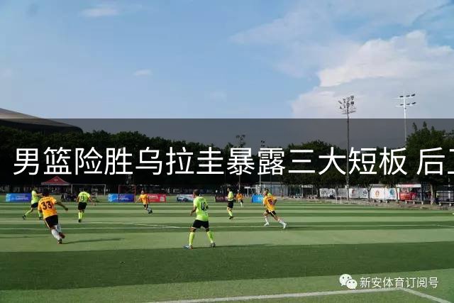 男篮险胜乌拉圭暴露三大短板 后卫线疲软引深思